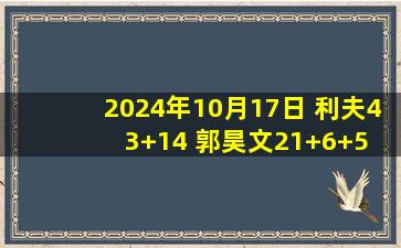 2024年10月17日 利夫43+14 郭昊文21+6+5 林葳18+6 同曦轻取宁波